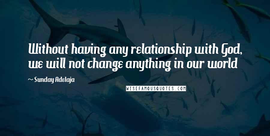 Sunday Adelaja Quotes: Without having any relationship with God, we will not change anything in our world