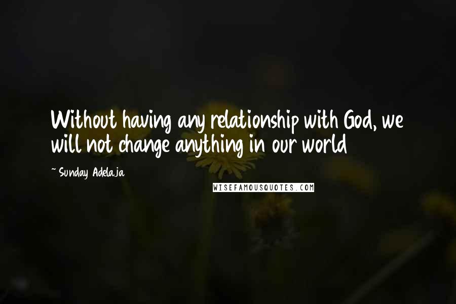 Sunday Adelaja Quotes: Without having any relationship with God, we will not change anything in our world