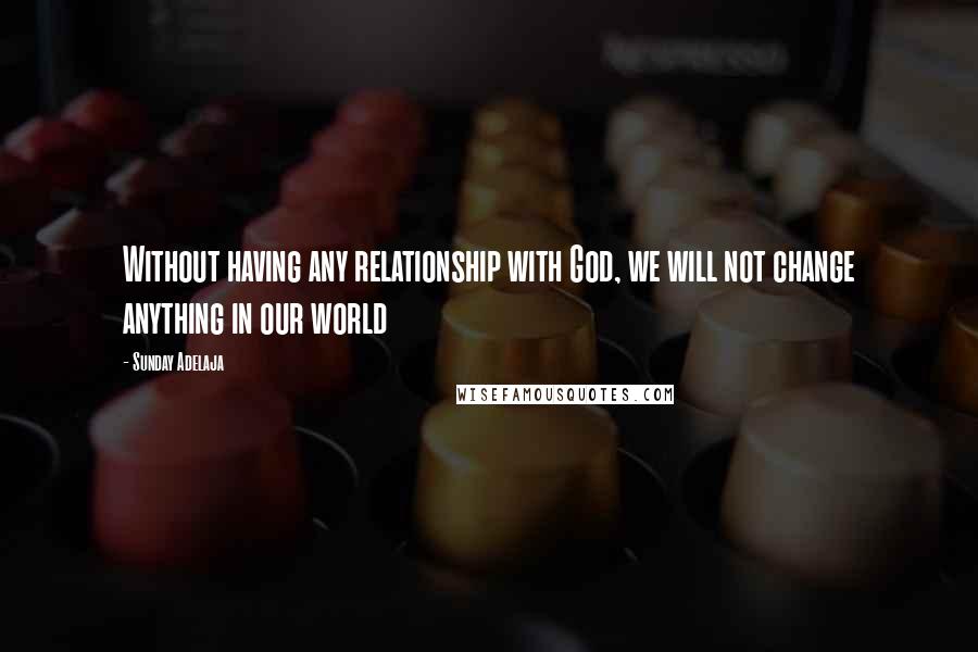 Sunday Adelaja Quotes: Without having any relationship with God, we will not change anything in our world