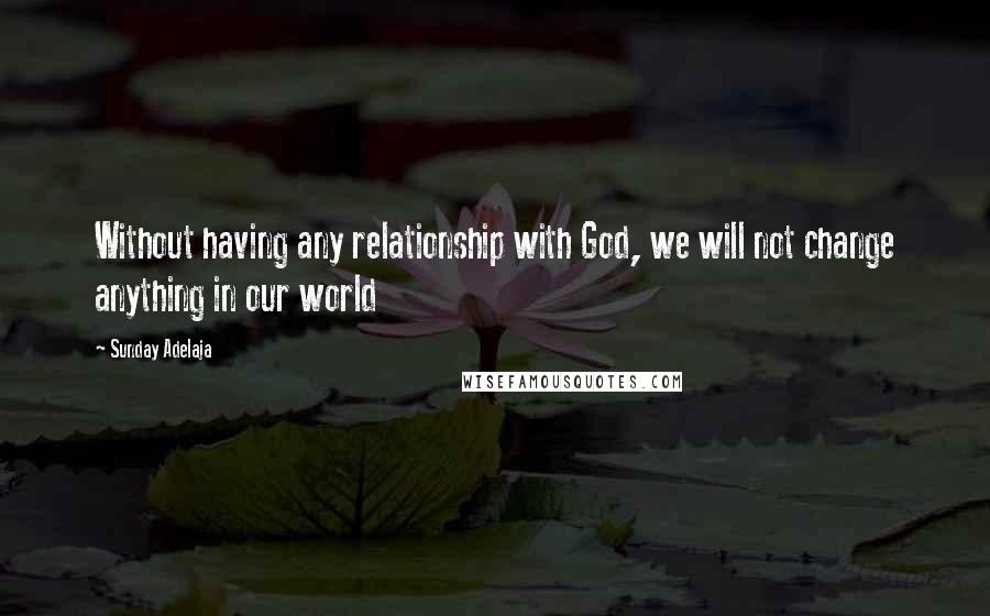 Sunday Adelaja Quotes: Without having any relationship with God, we will not change anything in our world