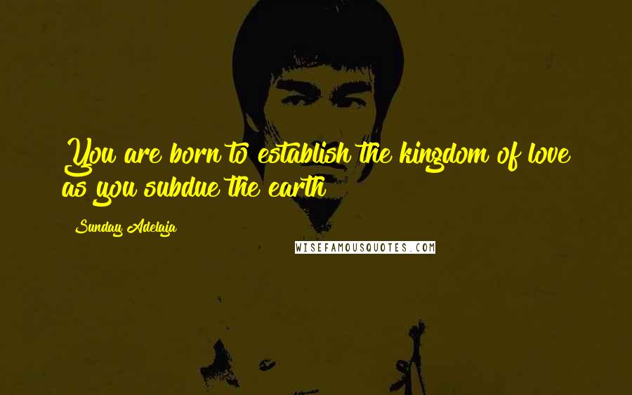 Sunday Adelaja Quotes: You are born to establish the kingdom of love as you subdue the earth