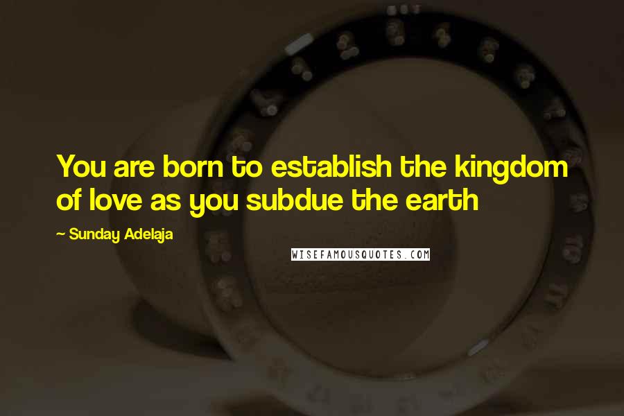 Sunday Adelaja Quotes: You are born to establish the kingdom of love as you subdue the earth