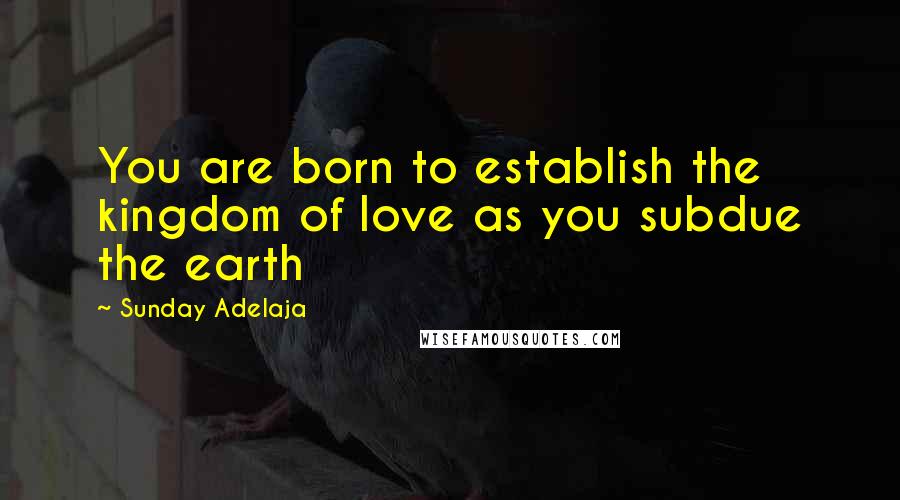 Sunday Adelaja Quotes: You are born to establish the kingdom of love as you subdue the earth