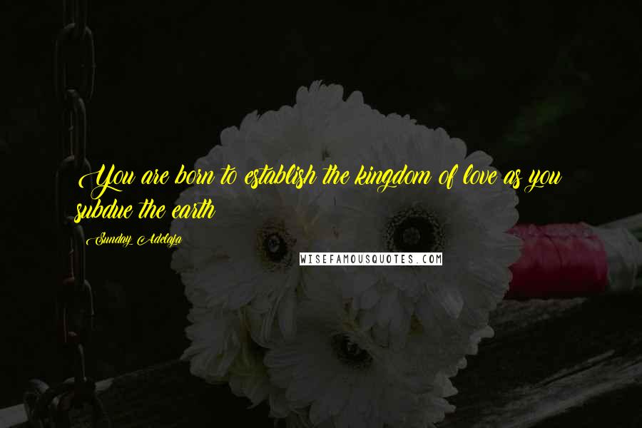 Sunday Adelaja Quotes: You are born to establish the kingdom of love as you subdue the earth