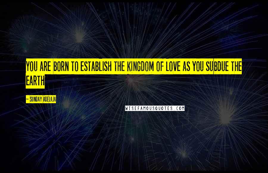 Sunday Adelaja Quotes: You are born to establish the kingdom of love as you subdue the earth