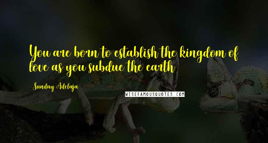 Sunday Adelaja Quotes: You are born to establish the kingdom of love as you subdue the earth
