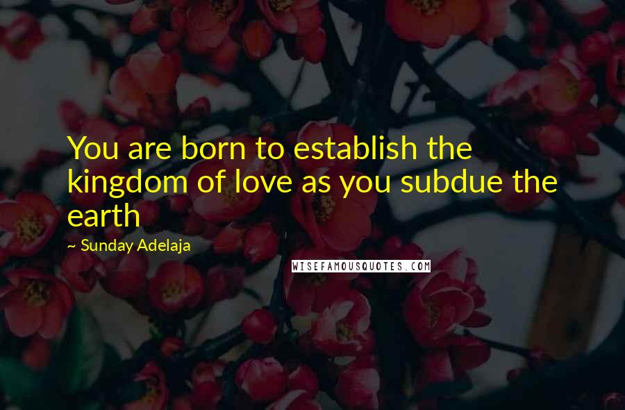 Sunday Adelaja Quotes: You are born to establish the kingdom of love as you subdue the earth