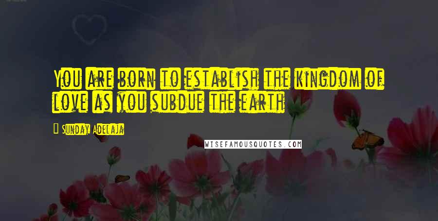 Sunday Adelaja Quotes: You are born to establish the kingdom of love as you subdue the earth