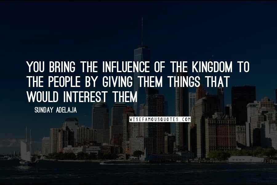 Sunday Adelaja Quotes: You bring the influence of the Kingdom to the people by giving them things that would interest them