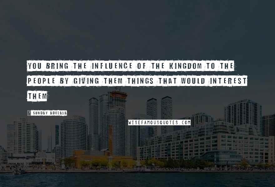 Sunday Adelaja Quotes: You bring the influence of the Kingdom to the people by giving them things that would interest them