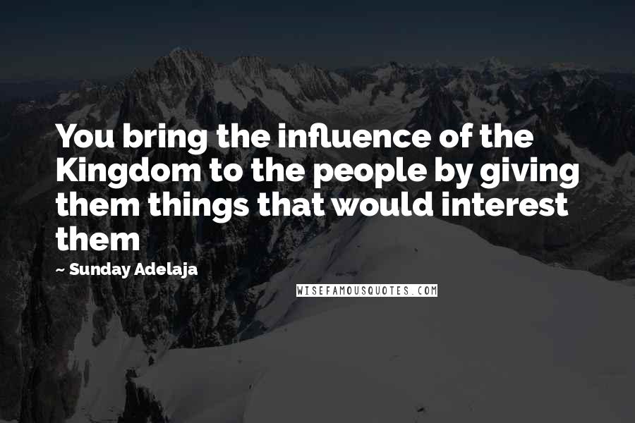 Sunday Adelaja Quotes: You bring the influence of the Kingdom to the people by giving them things that would interest them