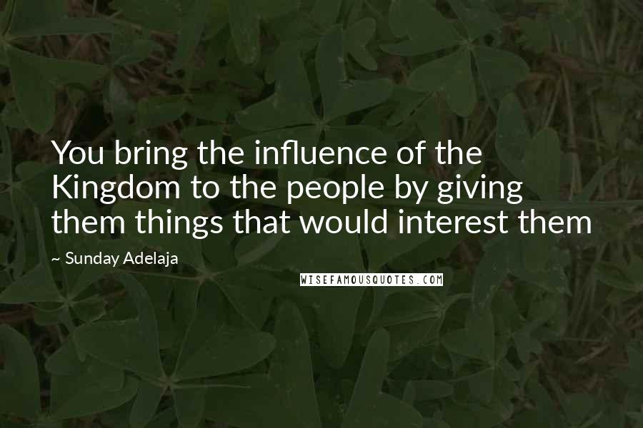 Sunday Adelaja Quotes: You bring the influence of the Kingdom to the people by giving them things that would interest them