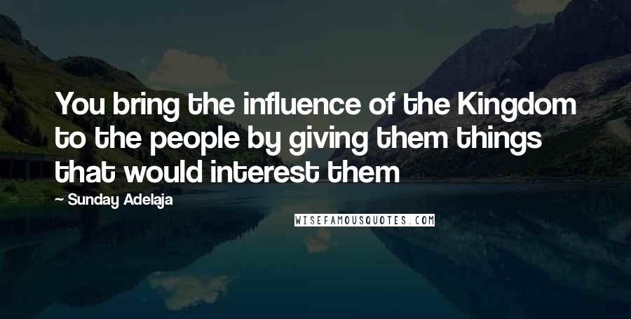 Sunday Adelaja Quotes: You bring the influence of the Kingdom to the people by giving them things that would interest them