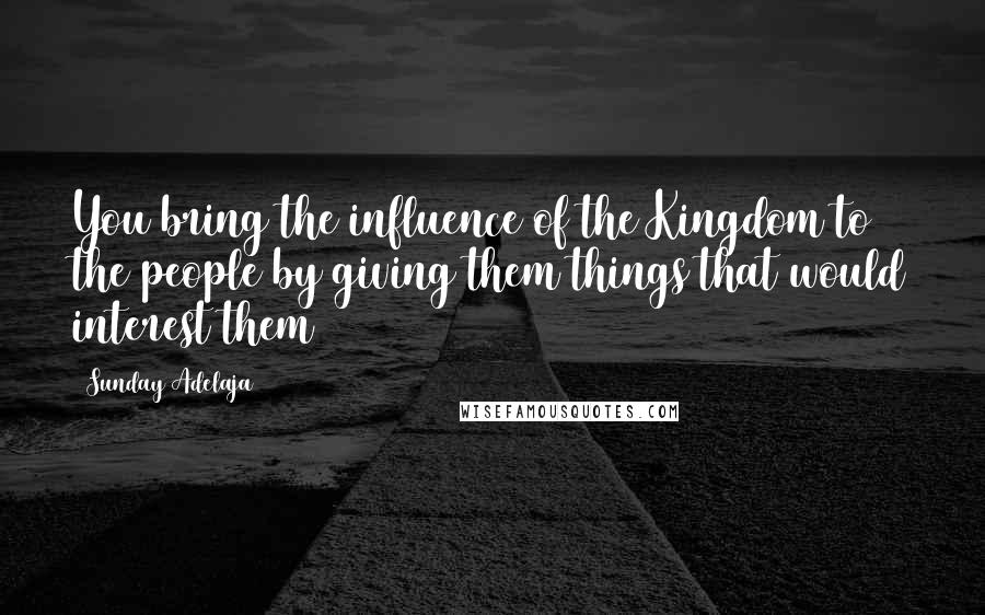 Sunday Adelaja Quotes: You bring the influence of the Kingdom to the people by giving them things that would interest them