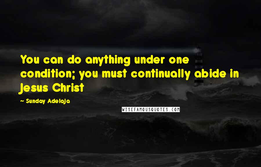 Sunday Adelaja Quotes: You can do anything under one condition; you must continually abide in Jesus Christ