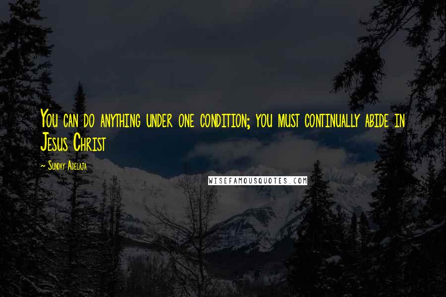 Sunday Adelaja Quotes: You can do anything under one condition; you must continually abide in Jesus Christ