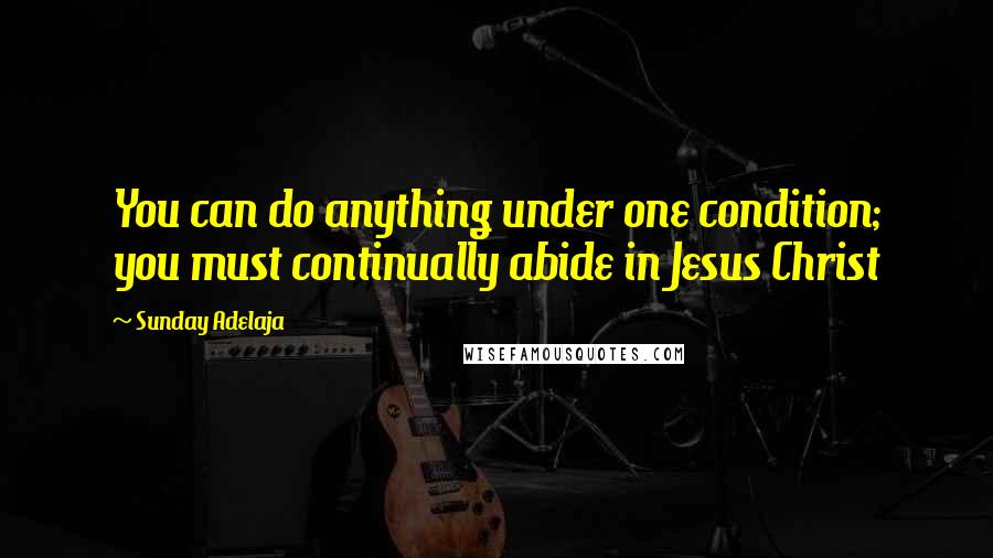 Sunday Adelaja Quotes: You can do anything under one condition; you must continually abide in Jesus Christ