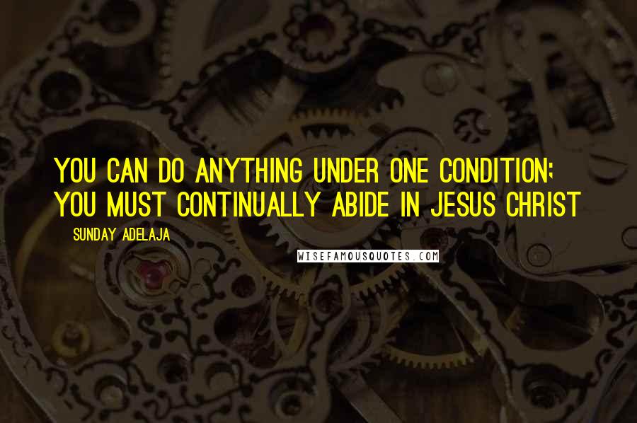 Sunday Adelaja Quotes: You can do anything under one condition; you must continually abide in Jesus Christ