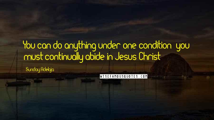 Sunday Adelaja Quotes: You can do anything under one condition; you must continually abide in Jesus Christ