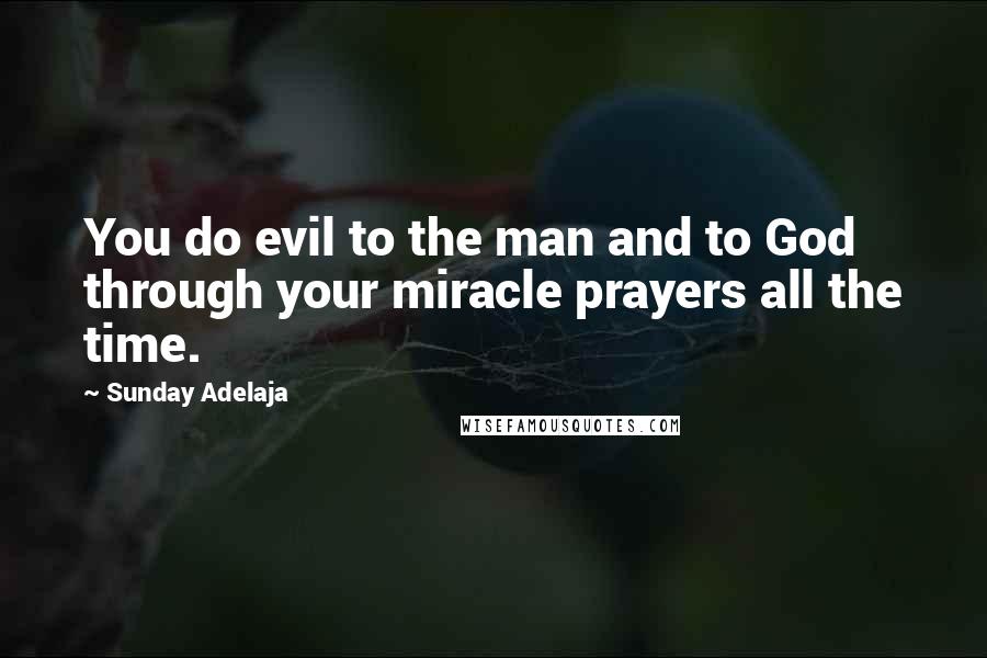 Sunday Adelaja Quotes: You do evil to the man and to God through your miracle prayers all the time.
