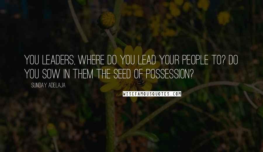 Sunday Adelaja Quotes: You leaders, where do you lead your people to? Do you sow in them the seed of possession?