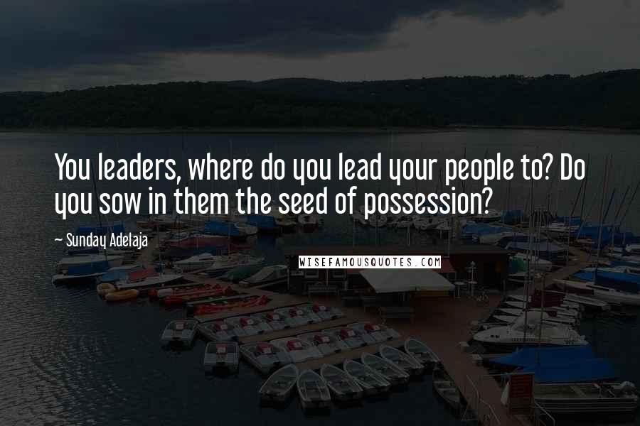 Sunday Adelaja Quotes: You leaders, where do you lead your people to? Do you sow in them the seed of possession?