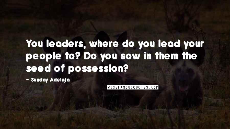 Sunday Adelaja Quotes: You leaders, where do you lead your people to? Do you sow in them the seed of possession?