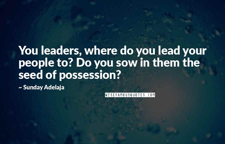 Sunday Adelaja Quotes: You leaders, where do you lead your people to? Do you sow in them the seed of possession?