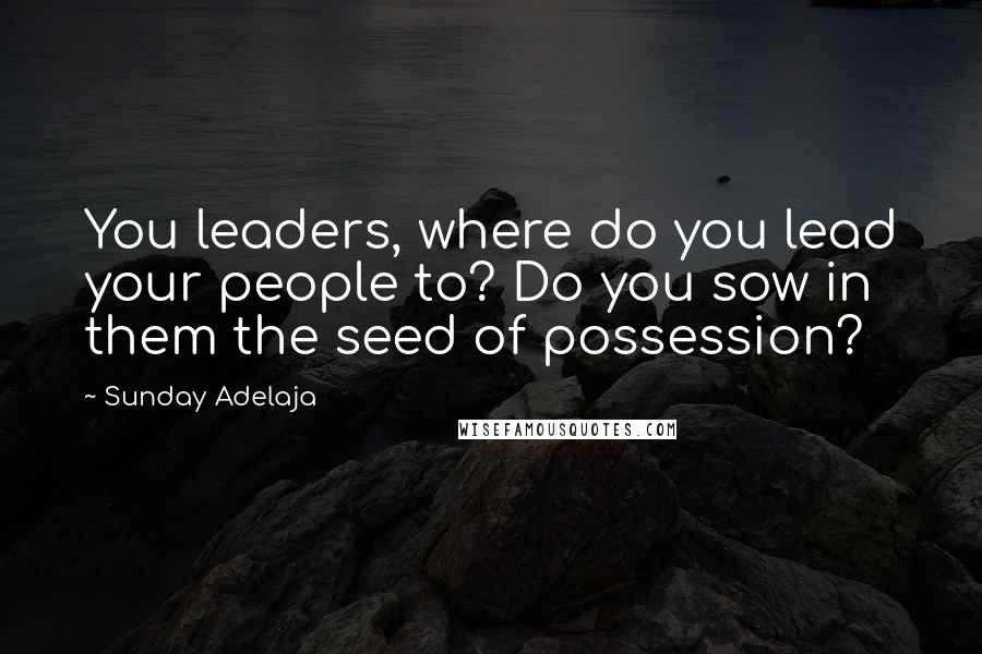 Sunday Adelaja Quotes: You leaders, where do you lead your people to? Do you sow in them the seed of possession?