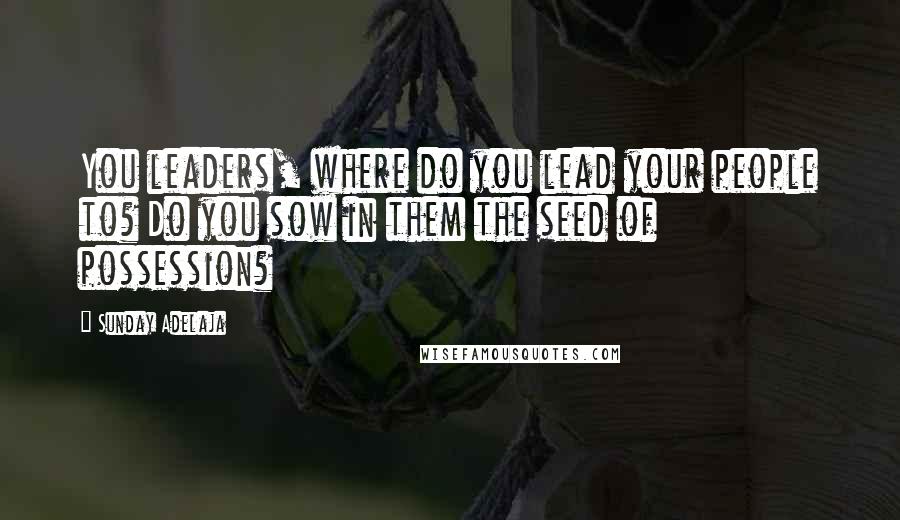 Sunday Adelaja Quotes: You leaders, where do you lead your people to? Do you sow in them the seed of possession?