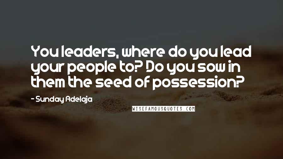 Sunday Adelaja Quotes: You leaders, where do you lead your people to? Do you sow in them the seed of possession?