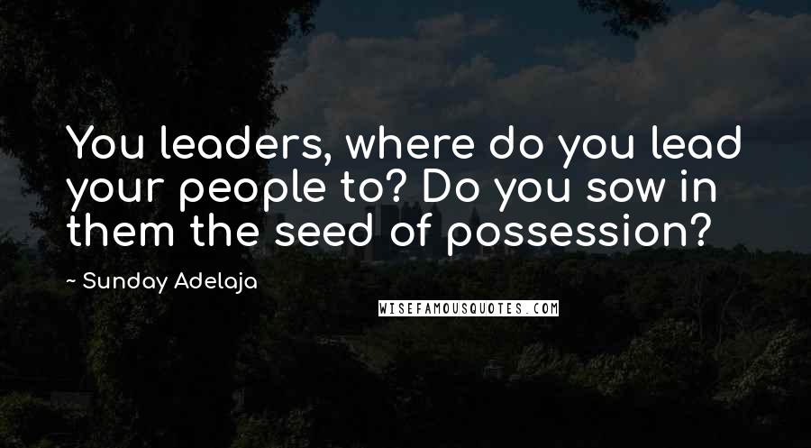 Sunday Adelaja Quotes: You leaders, where do you lead your people to? Do you sow in them the seed of possession?