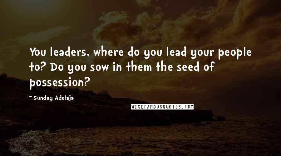 Sunday Adelaja Quotes: You leaders, where do you lead your people to? Do you sow in them the seed of possession?