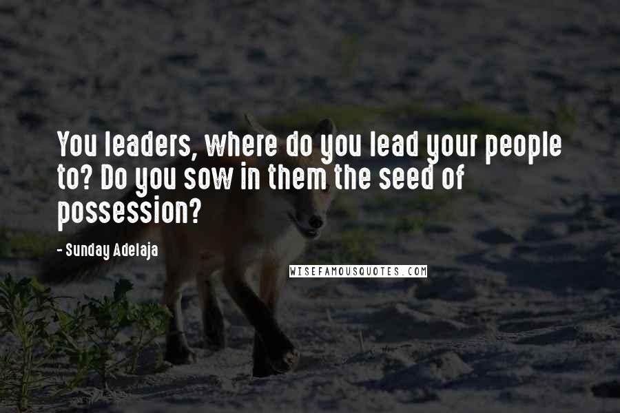 Sunday Adelaja Quotes: You leaders, where do you lead your people to? Do you sow in them the seed of possession?