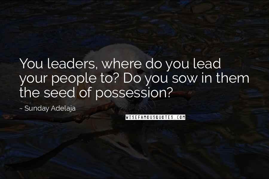 Sunday Adelaja Quotes: You leaders, where do you lead your people to? Do you sow in them the seed of possession?