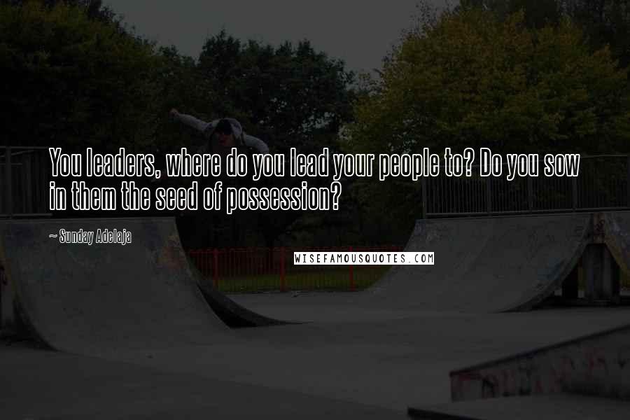 Sunday Adelaja Quotes: You leaders, where do you lead your people to? Do you sow in them the seed of possession?