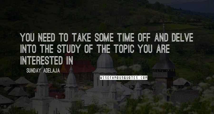 Sunday Adelaja Quotes: You need to take some time off and delve into the study of the topic you are interested in