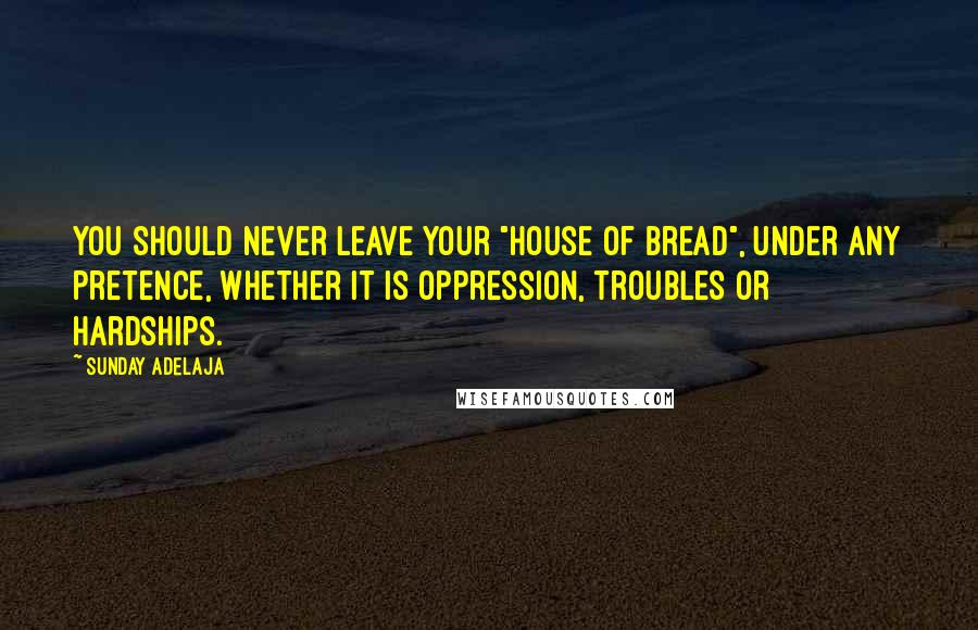 Sunday Adelaja Quotes: You should never leave your "house of bread", under any pretence, whether it is oppression, troubles or hardships.