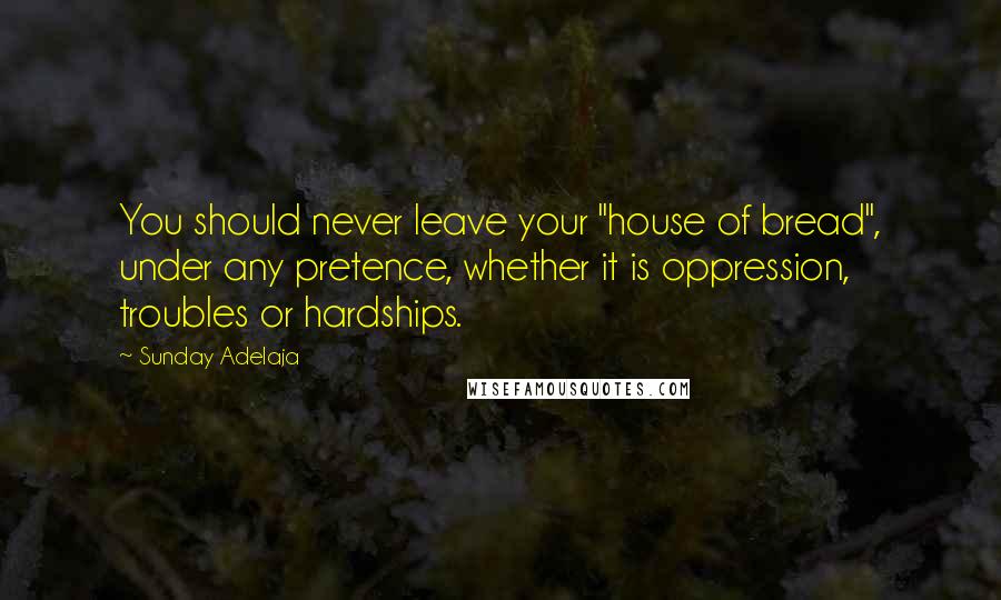 Sunday Adelaja Quotes: You should never leave your "house of bread", under any pretence, whether it is oppression, troubles or hardships.