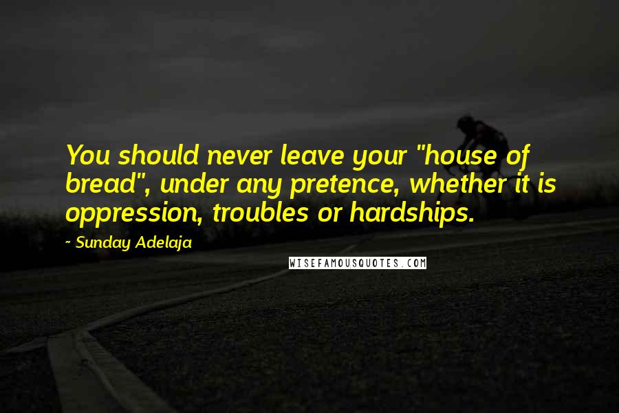 Sunday Adelaja Quotes: You should never leave your "house of bread", under any pretence, whether it is oppression, troubles or hardships.