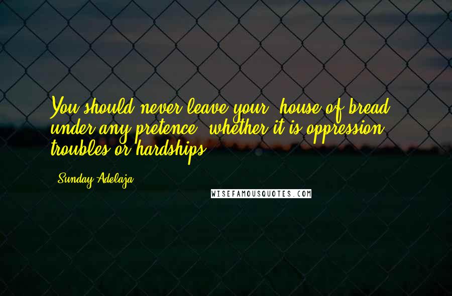 Sunday Adelaja Quotes: You should never leave your "house of bread", under any pretence, whether it is oppression, troubles or hardships.