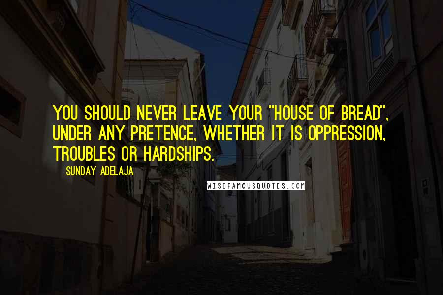 Sunday Adelaja Quotes: You should never leave your "house of bread", under any pretence, whether it is oppression, troubles or hardships.