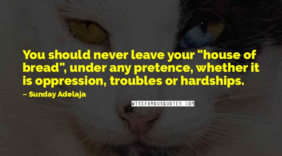 Sunday Adelaja Quotes: You should never leave your "house of bread", under any pretence, whether it is oppression, troubles or hardships.