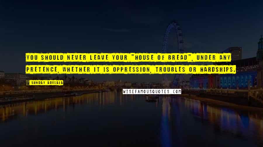 Sunday Adelaja Quotes: You should never leave your "house of bread", under any pretence, whether it is oppression, troubles or hardships.