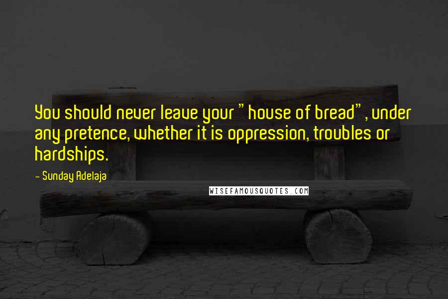 Sunday Adelaja Quotes: You should never leave your "house of bread", under any pretence, whether it is oppression, troubles or hardships.