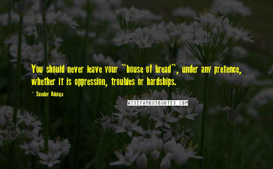 Sunday Adelaja Quotes: You should never leave your "house of bread", under any pretence, whether it is oppression, troubles or hardships.