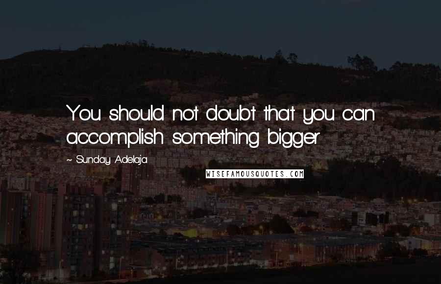 Sunday Adelaja Quotes: You should not doubt that you can accomplish something bigger