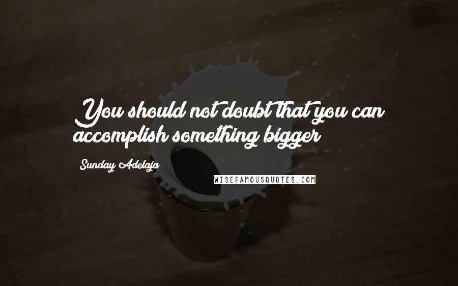 Sunday Adelaja Quotes: You should not doubt that you can accomplish something bigger