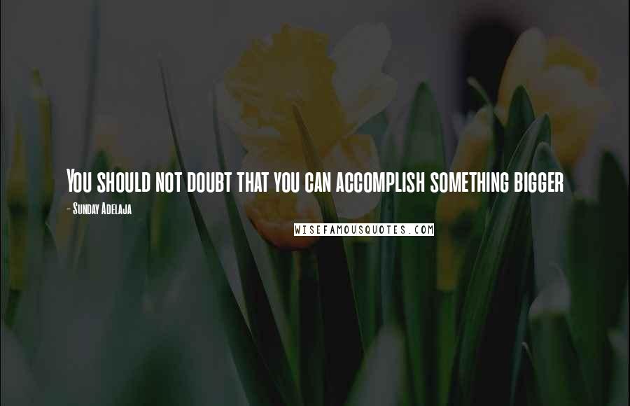 Sunday Adelaja Quotes: You should not doubt that you can accomplish something bigger