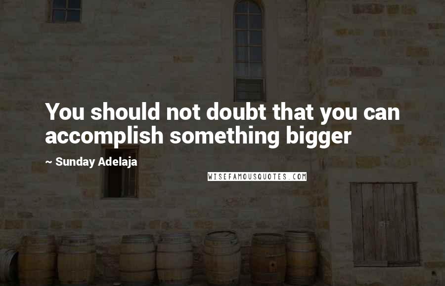 Sunday Adelaja Quotes: You should not doubt that you can accomplish something bigger